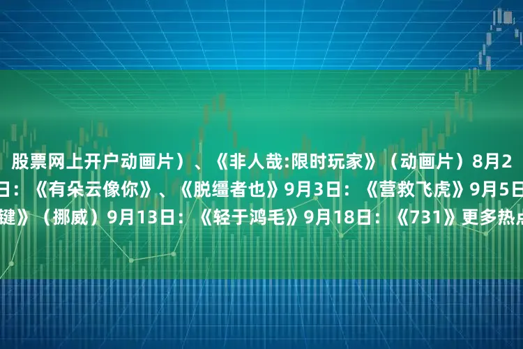 股票网上开户动画片）、《非人哉:限时玩家》（动画片）8月23日：《白衣逆行者》8月29日：《有朵云像你》、《脱缰者也》9月3日：《营救飞虎》9月5日：《爱的暂停键》（挪威）9月13日：《轻于鸿毛》9月18日：《731》更多热点速报、权威资讯、深度分析尽在北京日报App