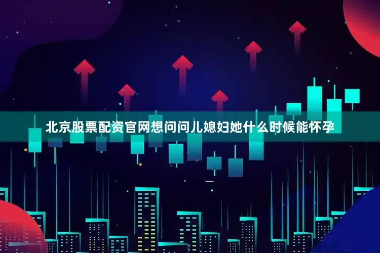 北京股票配资官网想问问儿媳妇她什么时候能怀孕