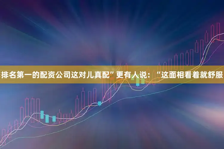 排名第一的配资公司这对儿真配”更有人说：“这面相看着就舒服