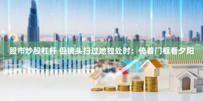 股市炒股杠杆 但镜头扫过她独处时：倚着门框看夕阳