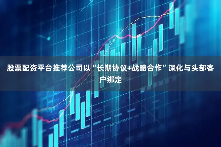 股票配资平台推荐公司以“长期协议+战略合作”深化与头部客户绑定