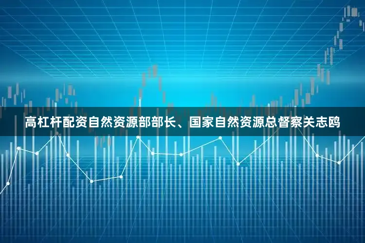 高杠杆配资自然资源部部长、国家自然资源总督察关志鸥